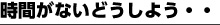 時間がないどうしよう・・・
